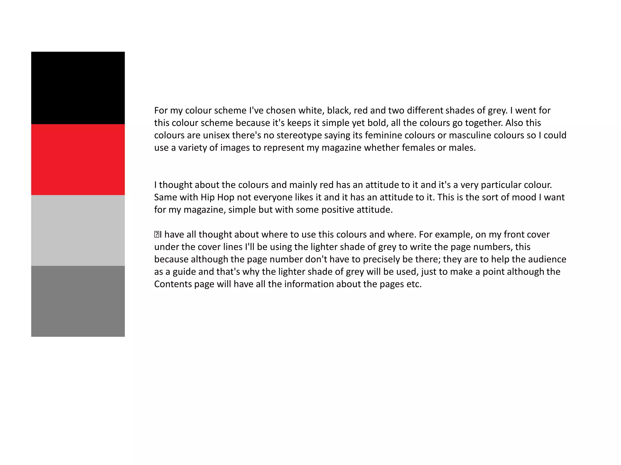 For my colour scheme I've chosen white, black, red and two different shades of grey. I went for
this colour scheme because it's keeps it simple yet bold, all the colours go together. Also this
colours are unisex there's no stereotype saying its feminine colours or masculine colours so I could
use a variety of images to represent my magazine whether females or males.


I thought about the colours and mainly red has an attitude to it and it's a very particular colour.
Same with Hip Hop not everyone likes it and it has an attitude to it. This is the sort of mood I want
for my magazine, simple but with some positive attitude.

﻿have all thought about where to use this colours and where. For example, on my front cover
 I
under the cover lines I'll be using the lighter shade of grey to write the page numbers, this
because although the page number don't have to precisely be there; they are to help the audience
as a guide and that's why the lighter shade of grey will be used, just to make a point although the
Contents page will have all the information about the pages etc.
 