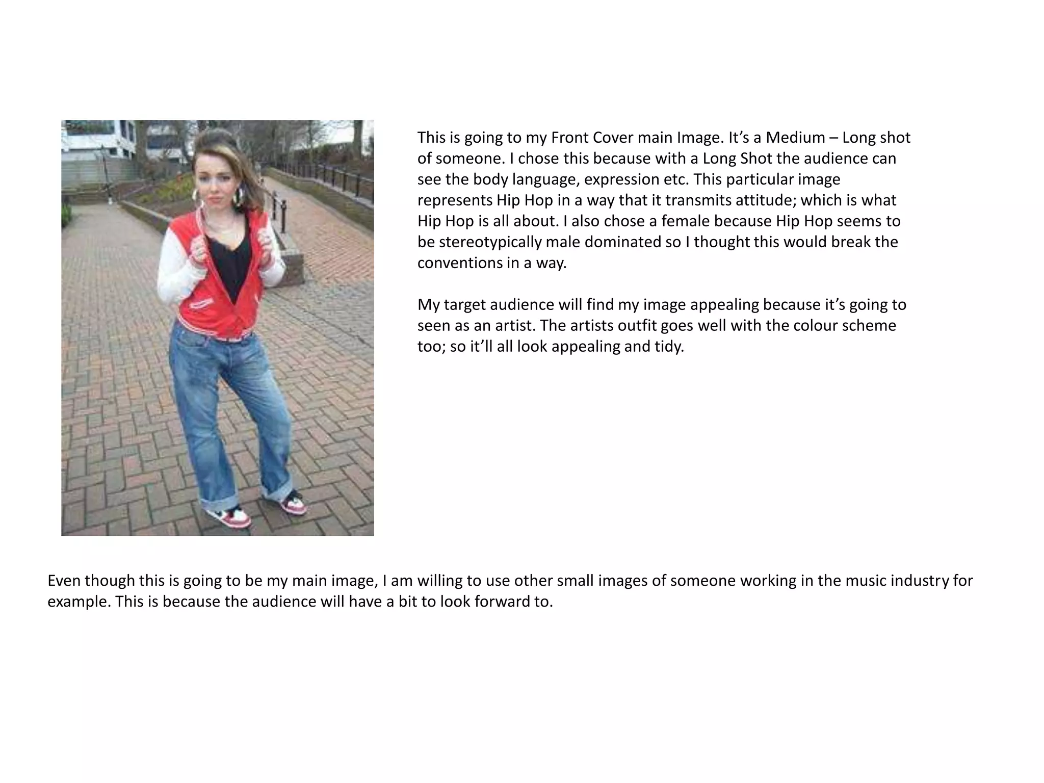 This is going to my Front Cover main Image. It’s a Medium – Long shot
                                                   of someone. I chose this because with a Long Shot the audience can
                                                   see the body language, expression etc. This particular image
                                                   represents Hip Hop in a way that it transmits attitude; which is what
                                                   Hip Hop is all about. I also chose a female because Hip Hop seems to
                                                   be stereotypically male dominated so I thought this would break the
                                                   conventions in a way.

                                                   My target audience will find my image appealing because it’s going to
                                                   seen as an artist. The artists outfit goes well with the colour scheme
                                                   too; so it’ll all look appealing and tidy.




Even though this is going to be my main image, I am willing to use other small images of someone working in the music industry for
example. This is because the audience will have a bit to look forward to.
 