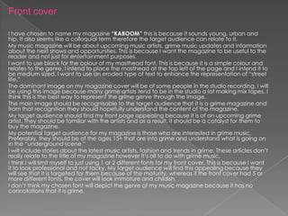 Front cover

I have chosen to name my magazine “KABOOM” this is because it sounds young, urban and
hip. It also seems like a colloquial term therefore the target audience can relate to it.
My music magazine will be about upcoming music artists, grime music updates and information
about the next shows and opportunities. This is because I want the magazine to be useful to the
reader and not just for entertainment purposes.
I want to use black for the colour of my masthead font. This is because it is a simple colour and
relates to the genre. I intend to place the masthead at the top left of the page and I intend it to
be medium sized. I want to use an eroded type of text to enhance the representation of “street
life.”
The dominant image on my magazine cover will be of some people in the studio recording. I will
be using this image because many grime artists tend to be in the studio a lot making mix tapes. I
think this is the best way to represent the grime genre through the image.
The main image should be recognisable to the target audience that it is a grime magazine and
from that recognition they should hopefully understand the content of the magazine.
My target audience should find my front page appealing because it is of an upcoming grime
artist. They should be familiar with the artists and as a result, it should be a catalyst for them to
buy the magazine.
My potential target audience for my magazine is those who are interested in grime music.
Preferably, they should be of the ages 15+ that are into grime and understand what is going on
in the “underground scene.”
I will include stories about the latest music artists, fashion and trends in grime. These articles don’t
really relate to the title of my magazine however it’s all to do with grime music.
I think I will limit myself to just using 1 or 2 different fonts for my front cover. This is because I want
it to look professional and not tacky. My target audience will find this appealing because they
will see that it is targeted for them because of the maturity, whereas if the front cover had 5 or
more different fonts, the cover will look immature and childish.
I don’t think my chosen font will depict the genre of my music magazine because it has no
connotations that it is grime.
 