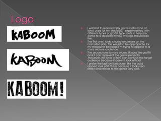    I wanted to represent my genre in the type of
    font I used for my title/logo. I experimented with
    different types of graffiti type fonts to help me
    come to a decision in how my logo should look
    like.
   The first one I looks chunky and more on the
    animated side. This wouldn’t be appropriate for
    my magazine because I’m trying to appeal to a
    more mature audience.
   The second one is more urban. It looks like graffiti
    and it can represent the genre perfectly
    .However, this type of font can confuse the target
    audience because it doesn’t look official
   I prefer the last font because I like the acid
    dipped look of it. This is because it looks very
    street and relates to the genre very well.
 