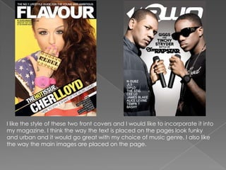 I like the style of these two front covers and I would like to incorporate it into
my magazine. I think the way the text is placed on the pages look funky
and urban and it would go great with my choice of music genre. I also like
the way the main images are placed on the page.
 