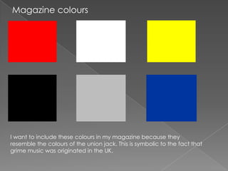 Magazine colours




I want to include these colours in my magazine because they
resemble the colours of the union jack. This is symbolic to the fact that
grime music was originated in the UK.
 