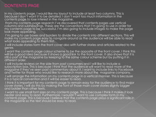 CONTENTS PAGE
In my contents page, I would like my layout to include at least two columns. This is
because I don’t want it to be detailed; I don’t want too much information in the
contents page to lose interest in the magazine.
 From my contents page research I’ve discovered that contents pages use vertical
columns and subheadings. These are the conventions that I’m going to use in order for
my contents page to be successful. I’m also going to include images to make the page
look more appealing.
 I’m going to use boxes and borders to divide the contents into different sections. This will
make my contents page easy to navigate around as the audience will be able to read
what looks appealing to them first.
 I will include stories form the front cover also with further stories and articles related to the
genre.
 I want the contents page colour scheme to be the opposite of the front cover. I think this
will be a good idea because it shows a good link to the front cover. It also shows that it is
still a part of the magazine by keeping to the same colour scheme but by putting it in
different order.
 I will include reviews on the side from past consumers and I will like to include a
subscription box. This is because I think that the audience will want to read more of the
magazine if they’ve seen past commentary about it. I want to include links to Facebook
and Twitter for those who would like to research more about the magazine company.
 I will arrange the information on my contents page in a vertical manner. This is because
it is a typical convention and it will be easier to read.
 I think it is important for my contents page to remain easy for the audience to find major
cover stories. I will do this by making the font of those main cover stories slightly bigger
and bolder than other texts.
 I want to use small font sizes on my contents page. This is because I think it makes it look
neater and easy to read. Furthermore, I wouldn’t want to use complex fonts in my
contents page. This is because I believe that the contents page plays a significant role in
the magazine so the text should be easy to read.
 