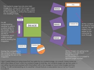 This contents page has only one main
   image on it. Along with this image I might
   add article. This article will act like a blurb
   for the magazine to entice the audience
   into reading it more.




I'm still
contemplating                                                                                             All the contents
weather to add in                                                                                         list will be in one
a editors letter to                                                                                       column, this will
the reader. This is                                                                                       make it a lot
because I usually                                                                                         easier for the
see this in                                                                                               consumer to
magazines and it                                                                                          scan through.
makes me feel
special reading the
magazine.




Having the competition in                                                             All the images are going to be
the contents is like a bribe                                                          placed in one grid. Each
into reading the rest of the                                                          image should be
magazine.                                                                             accompanied my a number to
                                                                                      signal its page number.
I don’t really intend on using more that two grids for my contents page. As a result, I have come up
with a few ideas of how I want my contents page to look like. My contents page can go two ways, it
can either be jammed packed with information with a few images or have more images and less
writing. I'm still contemplating on to weather I should feature a subscription box or not so I haven't
included it.
 