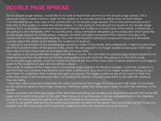 DOUBLE PAGE SPREAD
For my double page spread, I would like to include at least three columns for the double page spread. This is
because I want to keep it brief in order for the audience to actually read the article and not lose interest.
 I’ve intended to use drop caps in the construction of my double page spread. This is a key principal because it
indicates to the audience where the article begins. I’m also going to include pull out quotes in my double page
spread. This is a principal component because it interests the audience to read more of the article. Furthermore, I
am going to use a template within my construction. Using a template will speed up my production and it gives the
double page spread an overall design cohesion. Another principle component that I need to include in my
construction is the headline and heading. This is the most important principal component because it stimulates
curiosity about the article and it tempts the audience to read on.
 I’m going to use borders on my double page spread to make it look neater and professional. I might include a box
full of factual information of the person in the article. This will appeal to my target audience because it will make
them feel as if they have more of an insight with the music artist.
 I am going to be using extended images from the front cover. This will make my double page spread appeal to my
target because they should now be familiar and questioning who and why the person is on the front cover.
 In my double page spread, I want to include the story of the rise of the music artist. It will be related to my images in
order for the audience to see who the article is about.
 The mode of address of the major story in my double page spread is to influence readers. I want the audience to
feel that they can achieve their dreams and make a difference. As a result of my target audience being young; I
want them to understand that working hard gets you places. The target audience are at that point in their lives
when they have to start making decisions, by reading the article, it should inspire them to do well with whatever
they are doing.
 I want the colour schemes to resemble the colour schemes of the image. This is because it will make it a lot easier
for the article to relate to the image. However, I will have words that stand out in order to catch the attention of the
reader.
 There would be one main big image of the artist followed along with smaller ones around the spread. The article will
begin with a brief introduction of the artist, then move on to an interview. I will use colloquial terms in the interview
because this emphasises the genre of music and it relates to the young audience.
 I want to use graffiti type font on my article because this will relate to the genre. Also I would like my font to be of a
medium size. This is because I don’t want the audience to think that there is too much to read.
 