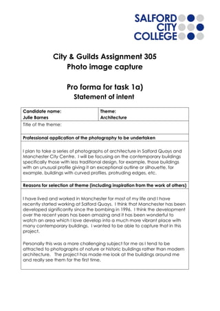 City & Guilds Assignment 305
                  Photo image capture

                      Pro forma for task 1a)
                        Statement of intent

Candidate name:                      Theme:
Julie Barnes                         Architecture
Title of the theme:


Professional application of the photography to be undertaken


I plan to take a series of photographs of architecture in Salford Quays and
Manchester City Centre. I will be focusing on the contemporary buildings
specifically those with less traditional design, for example, those buildings
with an unusual profile giving it an exceptional outline or silhouette, for
example, buildings with curved profiles, protruding edges, etc.

Reasons for selection of theme (including inspiration from the work of others)


I have lived and worked in Manchester for most of my life and I have
recently started working at Salford Quays. I think that Manchester has been
developed significantly since the bombing in 1996. I think the development
over the recent years has been amazing and it has been wonderful to
watch an area which I love develop into a much more vibrant place with
many contemporary buildings. I wanted to be able to capture that in this
project.

Personally this was a more challenging subject for me as I tend to be
attracted to photographs of nature or historic buildings rather than modern
architecture. The project has made me look at the buildings around me
and really see them for the first time.
 