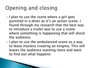    I plan to use the scene where a girl gets
    punched in a diner as it’s an action scene. I
    found through my research that the best way
    to introduce a trailer was to use a scene
    where something is happening that will shock
    the audience.
   I plan to use the ambulanced scene as a way
    to leave mystery creating an enigma. This will
    leaves the audience wanting more and want
    to find out what happens
 