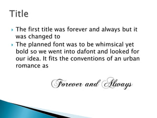    The first title was forever and always but it
    was changed to
   The planned font was to be whimsical yet
    bold so we went into dafont and looked for
    our idea. It fits the conventions of an urban
    romance as
 