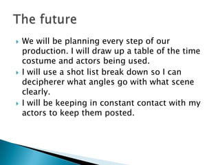    We will be planning every step of our
    production. I will draw up a table of the time
    costume and actors being used.
   I will use a shot list break down so I can
    decipherer what angles go with what scene
    clearly.
   I will be keeping in constant contact with my
    actors to keep them posted.
 