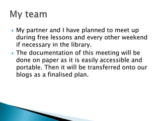    My partner and I have planned to meet up
    during free lessons and every other weekend
    if necessary in the library.
   The documentation of this meeting will be
    done on paper as it is easily accessible and
    portable. Then it will be transferred onto our
    blogs as a finalised plan.
 