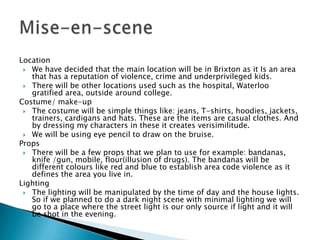 Location
  We have decided that the main location will be in Brixton as it Is an area
   that has a reputation of violence, crime and underprivileged kids.
  There will be other locations used such as the hospital, Waterloo
   gratified area, outside around college.
Costume/ make-up
  The costume will be simple things like: jeans, T-shirts, hoodies, jackets,
   trainers, cardigans and hats. These are the items are casual clothes. And
   by dressing my characters in these it creates verisimilitude.
  We will be using eye pencil to draw on the bruise.
Props
  There will be a few props that we plan to use for example: bandanas,
   knife /gun, mobile, flour(illusion of drugs). The bandanas will be
   different colours like red and blue to establish area code violence as it
   defines the area you live in.
Lighting
  The lighting will be manipulated by the time of day and the house lights.
   So if we planned to do a dark night scene with minimal lighting we will
   go to a place where the street light is our only source if light and it will
   be shot in the evening.
 