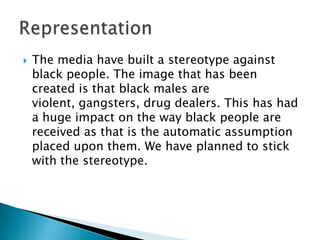    The media have built a stereotype against
    black people. The image that has been
    created is that black males are
    violent, gangsters, drug dealers. This has had
    a huge impact on the way black people are
    received as that is the automatic assumption
    placed upon them. We have planned to stick
    with the stereotype.
 