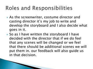    As the screenwriter, costume director and
    casting director it’s my job to write and
    develop the storyboard and I also decide what
    goes in it.
   So as I have written the storyboard I have
    decided with the director that if we do feel
    that any scenes will be changed or we feel
    that there should be additional scenes we will
    put them in. our feedback will also guide us
    in that decision.
 