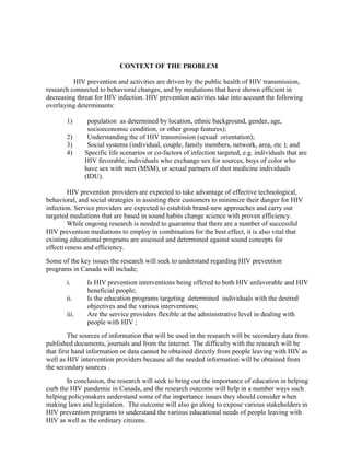 CONTEXT OF THE PROBLEM

          HIV prevention and activities are driven by the public health of HIV transmission,
research connected to behavioral changes, and by mediations that have shown efficient in
decreasing threat for HIV infection. HIV prevention activities take into account the following
overlaying determinants:

       1)      population as determined by location, ethnic background, gender, age,
               socioeconomic condition, or other group features);
       2)      Understanding the of HIV transmission (sexual orientation);
       3)      Social systems (individual, couple, family members, network, area, etc ); and
       4)     Specific life scenarios or co-factors of infection targeted, e.g. individuals that are
              HIV favorable, individuals who exchange sex for sources, boys of color who
              have sex with men (MSM), or sexual partners of shot medicine individuals
              (IDU).

        HIV prevention providers are expected to take advantage of effective technological,
behavioral, and social strategies in assisting their customers to minimize their danger for HIV
infection. Service providers are expected to establish brand-new approaches and carry out
targeted mediations that are based in sound habits change science with proven efficiency.
        While ongoing research is needed to guarantee that there are a number of successful
HIV prevention mediations to employ in combination for the best effect, it is also vital that
existing educational programs are assessed and determined against sound concepts for
effectiveness and efficiency.
Some of the key issues the research will seek to understand regarding HIV prevention
programs in Canada will include;
       i.      Is HIV prevention interventions being offered to both HIV unfavorable and HIV
               beneficial people;
       ii.     Is the education programs targeting determined individuals with the desired
               objectives and the various interventions;
       iii.    Are the service providers flexible at the administrative level in dealing with
               people with HIV ;
         The sources of information that will be used in the research will be secondary data from
published documents, journals and from the internet. The difficulty with the research will be
that first hand information or data cannot be obtained directly from people leaving with HIV as
well as HIV intervention providers because all the needed information will be obtained from
the secondary sources .
       In conclusion, the research will seek to bring out the importance of education in helping
curb the HIV pandemic in Canada, and the research outcome will help in a number ways such
helping policymakers understand some of the importance issues they should consider when
making laws and legislation. The outcome will also go along to expose various stakeholders in
HIV prevention programs to understand the various educational needs of people leaving with
HIV as well as the ordinary citizens.
 