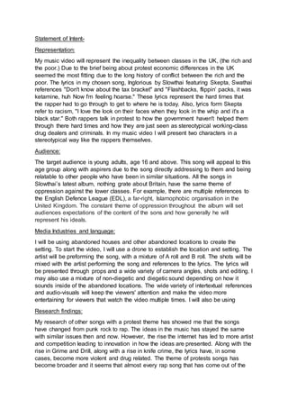 Statement of Intent-
Representation:
My music video will represent the inequality between classes in the UK, (the rich and
the poor.) Due to the brief being about protest economic differences in the UK
seemed the most fitting due to the long history of conflict between the rich and the
poor. The lyrics in my chosen song, Inglorious by Slowthai featuring Skepta, Swathai
references "Don't know about the tax bracket" and "Flashbacks, flippin’ packs, it was
ketamine, huh Now I'm feeling hoarse." These lyrics represent the hard times that
the rapper had to go through to get to where he is today. Also, lyrics form Skepta
refer to racism, "I love the look on their faces when they look in the whip and it's a
black star." Both rappers talk in protest to how the government haven't helped them
through there hard times and how they are just seen as stereotypical working-class
drug dealers and criminals. In my music video I will present two characters in a
stereotypical way like the rappers themselves.
Audience:
The target audience is young adults, age 16 and above. This song will appeal to this
age group along with aspirers due to the song directly addressing to them and being
relatable to other people who have been in similar situations. All the songs in
Slowthai’s latest album, nothing grate about Britain, have the same theme of
oppression against the lower classes. For example, there are multiple references to
the English Defence League (EDL), a far-right, Islamophobic organisation in the
United Kingdom. The constant theme of oppression throughout the album will set
audiences expectations of the content of the sons and how generally he will
represent his ideals.
Media Industries and language:
I will be using abandoned houses and other abandoned locations to create the
setting. To start the video, I will use a drone to establish the location and setting. The
artist will be preforming the song, with a mixture of A roll and B roll. The shots will be
mixed with the artist performing the song and references to the lyrics. The lyrics will
be presented through props and a wide variety of camera angles, shots and editing. I
may also use a mixture of non-diegetic and diegetic sound depending on how it
sounds inside of the abandoned locations. The wide variety of intertextual references
and audio-visuals will keep the viewers' attention and make the video more
entertaining for viewers that watch the video multiple times. I will also be using
Research findings:
My research of other songs with a protest theme has showed me that the songs
have changed from punk rock to rap. The ideas in the music has stayed the same
with similar issues then and now. However, the rise the internet has led to more artist
and competition leading to innovation in how the ideas are presented. Along with the
rise in Grime and Drill, along with a rise in knife crime, the lyrics have, in some
cases, become more violent and drug related. The theme of protests songs has
become broader and it seems that almost every rap song that has come out of the
 