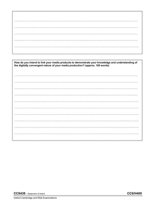CCS438 – Statement of Intent CCS/H409
Oxford Cambridge and RSA Examinations
How do you intend to link your media products to demonstrate your knowledge and understanding of
the digitally convergent nature of your media production? (approx. 100 words)
……………………………………………………………………………………………………………………
……………………………………………………………………………………………………………………
……………………………………………………………………………………………………………………
……………………………………………………………………………………………………………………
…………………………………………………………………………………………………………………….
…………………………………………………………………………………………………………………….
…………………………………………………………………………………………………………………….
…………………………………………………………………………………………………………………….
…………………………………………………………………………………………………………………….
…………………………………………………………………………………………………………………….
……………………………………………………………………………………………………………………
……………………………………………………………………………………………………………………
……………………………………………………………………………………………………………………
……………………………………………………………………………………………………………………
…………………………………………………………………………………………………………………….
My two products, a magazine and a website, will be converged by having the same house styles, marron
red and navy blue, with a cloudy blue around the contents- will be seen in the magazine and the website.
I will have the same contents on my contents page and my website menu.
The texts and design of the pages will have similar characteristics, serif font, lines on both pages; as well
as clear ideologies and views of topics.
 