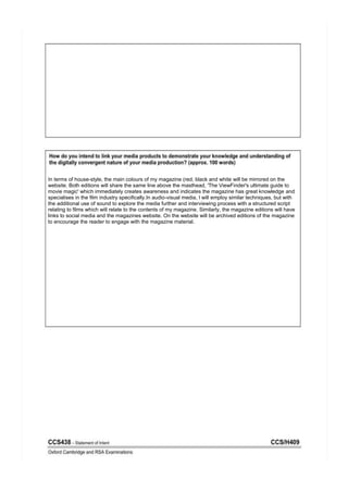 In terms of house-style, the main colours of my magazine (red, black and white will be mirrored on the
website. Both editions will share the same line above the masthead, 'The ViewFinder's ultimate guide to
movie magic' which immediately creates awareness and indicates the magazine has great knowledge and
specialises in the film industry specifically.In audio-visual media, I will employ similar techniques, but with
the additional use of sound to explore the media further and interviewing process with a structured script
relating to films which will relate to the contents of my magazine. Similarly, the magazine editions will have
links to social media and the magazines website. On the website will be archived editions of the magazine
to encourage the reader to engage with the magazine material.
 