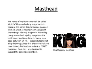Masthead

The name of my front cover will be called
‘QUEEN’ I have called my magazine this
because the name straight away empowers
women, which is my main aim along with
presenting a hip-hop magazine. According
to my research of hip-hip magazines the
preliminary audience base is mainly men
aged between 17- 45, I especially looked at
a hip-hop magazines that are successful and
male based, this lead me to look at ‘KING’
magazine; from this I was inspired to         King Magazine masthead
subvert the generic convention.
 