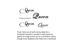 These fonts are all serif and my ideas for a
masthead, however it wouldn't really stand out
against an image and to me its is not bold or catchy
enough to be adapted to be made into a masthead.
 