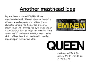 Another masthead idea
My masthead is named ‘QUEEN’, I have
experimented with different ideas and looked at
different ways I can play with letters. I have
stumbled across a hip- hop artist -Eminem’s
album cover and I am inspired by the way the ‘E’
is backwards, I want to adopt this idea and make
one of my ‘E’s backwards as well, I have drawn a
sketch of how I want my masthead to look by
expanding on the Eminem idea.




                                                   I will use serif font, but
                                                   reverse the ‘E’ I can do this
                                                   in Photoshop
 