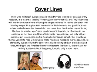 Cover Lines
  I know who my target audience is and what they are looking for because of my
 research, it is essential that my front magazine cover reflects this. My cover lines
will also be another means of luring my target audience in, I could use catch lines
   relating to specific topics from my research: Mainly music and gossip but also
  school and relationships. I could also use cover lines that involve my audience,
     like how to possibly win ‘beats headphones’ this would be of notice to my
    audience as this item would be of interest to my audience. Not only will my
   audience get information on hip-hop but other issues as well, this would give
them a variety to read which would make my music magazine more appealing. To
  attract my audience with the cover lines I will be using at least 3 font sizes and
  styles, the bigger the font size the more important the topic is, the font will not
            tell my audience about the genre, it would only attract them.




                                                                     How to win Beats
                                    Latest gossip                    headphones
 