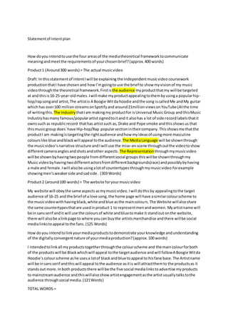 Statementof intentplan
How doyou intendtouse the four areasof the mediatheoretical frameworktocommunicate
meaningandmeetthe requirementsof yourchosenbrief?(approx.400 words)
Product1 (Around300 words) = The actual musicvideo
Draft: In thisstatementof intentIwill be explaining the Independentmusicvideo coursework
production thatI have chosen and how I’mgoingto use the brief to show myvisionof my music
videothroughthe theoretical framework. Firstis the audience myproductthatmy will be targeted
at and this is16-25-year-oldmales.Iwill make myproductappealingtothembyusinga popularhip-
hop/rapsongand artist,The artistis A Boogie Witda hoodie andthe song iscalledMe andMy guitar
whichhas over100 million streamsonSpotifyand around21millionviewson YouTube (Atthe time
of writingthis. The Industry thatIam makingmy productfor isUniversal Music Group and thisMusic
Industryhasmany famous/popularartistsignedtoitandit alsohas a lot of side recordlabelsthatit
ownssuch as republicrecord thathas artistsuch as, Drake and Pope smoke andthisshowsus that
thismusicgroup does`have Hip-hop/Rap popularsectionintheircompany. Thisshows me thatthe
productI am makingistargetingthe rightaudience andhow myideasof usingmore masculine
colourslike blue and blackwill appeal tothe audience. The MediaLanguage will be shownthrough
the musicvideo’snarrative structure and Iwill use the mise-en-scene throughoutthe videotoshow
differentcameraanglesandshotsandother aspects.The Representation throughmymusicvideo
will be shownbyhavingtwopeople fromdifferentsocial groups thiswillbe shownthroughmy
Music video byhavingtwodifferent actorsfromdifferentbackgrounds(race) andpossiblybyhaving
a male and female.Iwill alsobe usingalotof countertypesthroughmymusicvideo forexample
showingmen’sweakerside andsadside. (303 Words)
Product2 (around100 words) = The website foryourmusicvideo
My website will obeythe same aspects asmymusicvideo.Iwill dothisby appealingtothe target
audience of 16-25 and the brief of a love song, the home page will have asimilarcolourscheme to
the musicvideowithhavingblack,white andblue asthe maincolours. The Website willalsoshare
the same countertypesthatare usedinproduct 1 to representmenandwomen. Myartistname will
be in sansserif andit will use the coloursof white andblue tomake it standout onthe website,
there will alsobe alinkpage to where youcan buythe artistsmerchandise andthere willbe social
medialinkstoappeal tothe fans. (125 Words)
How doyou intendtolinkyourmediaproductstodemonstrate yourknowledge andunderstanding
of the digitallyconvergentnature of yourmediaproduction?(approx.100 words)
I intendedtolinkall myproductstogetherthroughthe colourscheme and the maincolourforboth
of the products will be Blackwhichwill appeal tothe targetaudience andwill followA Boogie Witda
Hoodie’s colourscheme ashe usesa lotof blackand blue toappeal to hisfane base.The Artistname
will be insansserif andthiswill appeal tothe audience asitis will attractthemto the productsas it
standsout more.In both products there will be the five social medialinkstoadvertise myproducts
to mainstreamaudience andthiswillalsoshow artistengagementasthe artistusuallytalkstothe
audience throughsocial media.(121Words)
TOTAL WORDS =
 