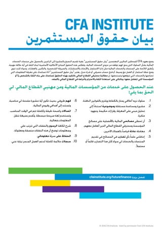 © 2016 CFA Institute. Used by permission from CFA Institute.
‫الخدمات‬ ‫منتجات‬ ‫على‬ ‫بالحصول‬ ‫الراغبين‬ ‫إلى‬ ‫والمشورة‬ ‫النصح‬ ‫تقديم‬ ‫بغية‬ ”‫المستثمرين‬ ‫حقوق‬ ‫“بيان‬ ‫المعتمدين‬ ‫الماليين‬ ‫للمحللين‬ CFA ‫معهد‬ ‫وضع‬
.‫مهنية‬ ‫عالقة‬ ‫أية‬ ‫في‬ ‫الثقة‬ ‫لبناء‬ ‫األساسية‬ ‫األخالقية‬ ‫المبادئ‬ ‫الحقوق‬ ‫هذه‬ ‫وتعكس‬ .‫المالية‬ ‫الخدمات‬ ‫مزودي‬ ‫من‬ ‫توقعه‬ ‫لهم‬ ‫يحق‬ ‫الذي‬ ‫السلوك‬ ‫بشأن‬ ‫المالية‬
‫تنوي‬ ‫كنت‬ ‫وسواء‬ .‫والعقارات‬ ،‫والتأمين‬ ،‫الشخصية‬ ‫والصيرفة‬ ،‫واالستشارات‬ ‫واألبحاث‬ ،‫االستثمار‬ ‫إدارة‬ ‫مثل‬ ‫المالية‬ ‫والخدمات‬ ‫المنتجات‬ ‫على‬ ‫الالئحة‬ ‫طبق‬ُ‫ت‬‫و‬
‫التي‬ ‫المعلومات‬ ‫معرفة‬ ‫على‬ ‫تساعدك‬ ‫أداة‬ ”‫المستثمرين‬ ‫حقوق‬ ‫“بيان‬ ‫يعتبر‬ ،‫منزل‬ ‫شراء‬ ‫أو‬ ،‫مصرفي‬ ‫حساب‬ ‫فتح‬ ‫أو‬ ،‫وسيط‬ ‫مع‬ ‫العمل‬ ‫أو‬ ،‫استثمار‬ ‫خطة‬ ‫وضع‬
‫أو‬ /‫و‬ ‫بالشخص‬ ‫الثقة‬ ‫بناء‬ ‫على‬ ‫تساعدك‬ ‫الحقوق‬ ‫بهذه‬ ‫د‬ّ‫بالتقي‬ ‫المالي‬ ‫القطاع‬ ‫محترفي‬ ‫مطالبة‬ ‫إن‬ .‫وتستحقها‬ ‫تتوقعها‬ ‫التي‬ ‫والخدمات‬ ‫تحتاجها‬
.‫بأكمله‬ ‫المالي‬ ‫القطاع‬ ‫في‬ ‫والنزاهة‬ ‫واالحترام‬ ‫الثقة‬ ‫استعادة‬ ‫على‬ ‫وبالتالي‬ ،‫معها‬ ‫تتعامل‬ ‫التي‬ ‫المؤسسة‬
‫لي‬ ،‫المالي‬ ‫القطاع‬ ‫مهنيي‬ ‫ومن‬ ‫المالية‬ ‫المؤسسات‬ ‫من‬ ‫خدمات‬ ‫على‬ ‫الحصول‬ ‫عند‬
:‫يلي‬ ‫بما‬ ‫الحق‬
‫المستثمرين‬ ‫حقوق‬ ‫بيان‬
.‫النافذة‬ ‫بالقوانين‬ ‫ويلتزم‬ ‫بالكفاءة‬ ‫يمتاز‬ ‫أخالقي‬ ‫نزيه‬ ‫سلوك‬ .1
‫إلى‬ً‫ا‬‫استناد‬ ‫وموضوعية‬ ‫مستقلة‬ ‫ومساعدة‬ ‫مشورة‬ .2
‫وجهود‬،‫حكيمة‬‫وقرارات‬،‫المعرفة‬‫على‬‫مبني‬‫تحليل‬
.‫مثابرة‬
‫مصالح‬ ‫على‬ ‫باألفضلية‬ ‫المالية‬ ‫مصالحي‬ ‫تحظى‬ ‫أن‬ .3
.‫معهم‬‫أتعامل‬‫الذين‬‫المالي‬‫القطاع‬‫ومحترفي‬‫المؤسسة‬
.‫اآلخرين‬ ‫بالعمالء‬ً‫ا‬‫قياس‬ ‫عادلة‬ ‫معاملة‬ .4
‫تقديم‬ ‫في‬ ‫المصالح‬ ‫في‬ ‫تضارب‬ ‫بأي‬ً‫ا‬‫علم‬ ‫إحاطتي‬ .5
‫أو‬ً‫ا‬‫قائم‬ ‫التضارب‬ ‫هذا‬ ‫كان‬ ‫سواء‬ ‫لي‬ ‫والخدمات‬ ‫المنتجات‬
.ً‫ال‬‫محتم‬
،‫مناسبة‬ ‫لي‬ ‫مقدمة‬ ‫مشورة‬ ‫أية‬ ‫تكون‬ ‫بحيث‬ ،‫ظروفي‬ ‫فهم‬ .6
.‫المالية‬‫وقيودي‬‫أهدافي‬‫إلى‬‫وتستند‬
،‫المناسب‬ ‫الوقت‬ ‫في‬ ‫تتم‬ ‫وكاملة‬ ‫دقيقة‬ ‫واضحة‬ ‫اتصاالت‬ .7
‫تنقل‬‫بصيغة‬‫قدم‬ُ‫ت‬‫و‬،‫مبسطة‬‫صريحة‬‫لغة‬‫وتستخدم‬
.‫بفعالية‬‫المعلومات‬
،‫علي‬ ‫تترتب‬ ‫التي‬ ‫والنفقات‬ ‫الرسوم‬ ‫لكافة‬ ‫شرح‬ .8
.‫ومعقولة‬‫منصفة‬‫النفقات‬‫هذه‬‫أن‬‫توضح‬‫وبمعلومات‬
.‫معلوماتي‬ ‫ة‬ّ‫ي‬‫سر‬ ‫على‬‫الحفاظ‬ .9
.‫عني‬ ‫نيابة‬ ‫المنجز‬ ‫العمل‬ ‫لدعم‬ ‫كاملة‬ ‫مالئمة‬ ‫سجالت‬ .10
cfainstitute.org/futurefinance ‫بزيارة‬ ‫تفضل‬
CFA INSTITUTE
 