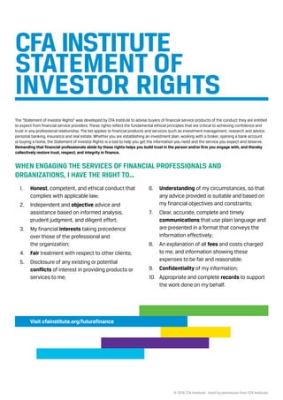 © 2016 CFA Institute. Used by permission from CFA Institute.
The “Statement of Investor Rights” was developed by CFA Institute to advise buyers of financial service products of the conduct they are entitled
to expect from financial service providers. These rights reflect the fundamental ethical principles that are critical to achieving confidence and
trust in any professional relationship. The list applies to financial products and services such as investment management, research and advice,
personal banking, insurance and real estate. Whether you are establishing an investment plan, working with a broker, opening a bank account
or buying a home, the Statement of Investor Rights is a tool to help you get the information you need and the service you expect and deserve.
Demanding that financial professionals abide by these rights helps you build trust in the person and/or firm you engage with, and thereby
collectively restore trust, respect, and integrity in finance.
WHEN ENGAGING THE SERVICES OF FINANCIAL PROFESSIONALS AND
ORGANIZATIONS, I HAVE THE RIGHT TO…
STATEMENT OF
INVESTOR RIGHTS
1. Honest, competent, and ethical conduct that
complies with applicable law; 
2. Independent and objective advice and
assistance based on informed analysis,
prudent judgment, and diligent effort;
3. My financial interests taking precedence
over those of the professional and
the organization;
4. Fair treatment with respect to other clients;
5. Disclosure of any existing or potential
conflicts of interest in providing products or
services to me;
6. Understanding of my circumstances, so that
any advice provided is suitable and based on
my financial objectives and constraints;
7. Clear, accurate, complete and timely
communications that use plain language and
are presented in a format that conveys the
information effectively;
8. An explanation of all fees and costs charged
to me, and information showing these
expenses to be fair and reasonable;
9. Confidentiality of my information;
10. Appropriate and complete records to support
the work done on my behalf.
Visit cfainstitute.org/futurefinance
CFA INSTITUTE
 