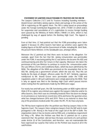 STATEMENT OF LAWYERS COLLECTIVEAND ITS TRUSTEES ON THE CBI FIR
The Lawyers Collective (“LC”) and its Trustees including founding members -
Anand Grover and Indira Jaising express shock and outrage at the action of the
CBI in registering an FIR against them. The FIR is solely based on proceedings
under the Foreign Contribution Regulation Act, 2010, (“FCRA”) in which orders
for suspension and cancellation of LC’s registration to receive foreign funding
were passed by the Ministry of Home Affairs (“MHA”) in 2016, which LC has
challenged by way of appeal before the Bombay High Court. The Appeal is
pending.
Even at that time, LC had pointed out that the FCRA proceedings were taken
against it because its office bearers had taken up sensitive cases against the
leading figures of the BJP and the Government of India, including Mr. Amit Shah,
the present Home Minister, in the Sorabbudin case, amongst others.
Moreover the LC pointed out that there were no basis in the allegation. For
example, apart from the fact that Ms. Jaising remuneration was permissible
under the FCRA, it was being paid by the LC was before she became the ASG and
continued during and after her tenure in that capacity. Moreover she taken the
permission of the Law Minister to continue to receive the remuneration under
the Law Officers (Terms and Conditions) Rules, which has been admitted by the
MHA. The allegation of the MHA was premised on the assumption that as the
ASG Ms. Jaising was a government servant, which she was not. Thus this can
hardly be the basis of alleged offences under the PC ACT. Similarly, expenses
reimbursed to Mr. Anand Grover were permissible under the FCRA and
regulations under it. All such submissions were simply ignored by the MHA. That
is why an appeal was filed in the Bombay High Court which passed interim
orders noting that the submissions made by the MHA were vague.
For nearly two and half years, the CBI, functioning under an NDA regime did not
think it fit to register any criminal cases against the Lawyers Collective and/or its
office bearers, since there was no criminality involved.There has been no change
in circumstances or material on record since 2016 and hence the question arises
what has changed between 2016 and 2019. There is no material to show that
any of the provisions invoked under the under the IPC, PC Act have any basis.
The FIR has been registered after the petition was filed by Lawyers Voice in the
Supreme Court. The Lawyers Voice comprises lawyers from the BJP and its main
protagonist is Mr. Neeraj is the head of the Legal Cell of the BJP in Delhi. The
organization clams it has no income and no PAN card, a mandatory requirement
for filing a PIL. When the Petition was filed the LC pointed out in a press
statement that the petition did not have the basic averments of a writ petition
under Article 32 of the Constitution, and therefore was not maintainable.We
have expressed our surprise that notice on the Petition was issued at all in the
said Petition.
 