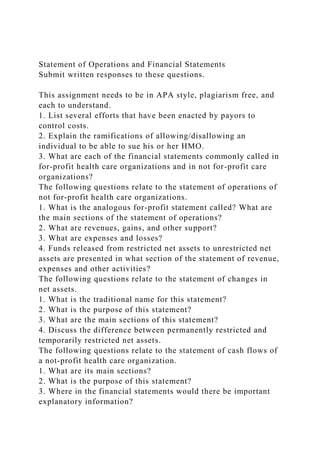 Statement of Operations and Financial Statements
Submit written responses to these questions.
This assignment needs to be in APA style, plagiarism free, and
each to understand.
1. List several efforts that have been enacted by payors to
control costs.
2. Explain the ramifications of allowing/disallowing an
individual to be able to sue his or her HMO.
3. What are each of the financial statements commonly called in
for-profit health care organizations and in not for-profit care
organizations?
The following questions relate to the statement of operations of
not for-profit health care organizations.
1. What is the analogous for-profit statement called? What are
the main sections of the statement of operations?
2. What are revenues, gains, and other support?
3. What are expenses and losses?
4. Funds released from restricted net assets to unrestricted net
assets are presented in what section of the statement of revenue,
expenses and other activities?
The following questions relate to the statement of changes in
net assets.
1. What is the traditional name for this statement?
2. What is the purpose of this statement?
3. What are the main sections of this statement?
4. Discuss the difference between permanently restricted and
temporarily restricted net assets.
The following questions relate to the statement of cash flows of
a not-profit health care organization.
1. What are its main sections?
2. What is the purpose of this statement?
3. Where in the financial statements would there be important
explanatory information?
 
