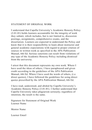 STATEMENT OF ORIGINAL WORK
I understand that Capella University’s Academic Honesty Policy
(3.01.01) holds learners accountable for the integrity of work
they submit, which includes, but is not limited to, discussion
postings, assignments, comprehensive exams, and the
dissertation. Learners are expected to understand the Policy and
know that it is their responsibility to learn about instructor and
general academic expectations with regard to proper citation of
sources in written work as specified in the APA Publication
Manual, 6th Ed. Serious sanctions can result from violations of
any type of the Academic Honesty Policy including dismissal
from the university.
I attest that this document represents my own work. Where I
have used the ideas of others, I have paraphrased and given
credit according to the guidelines of the APA Publication
Manual, 6th Ed. Where I have used the words of others, (i.e.
direct quotes), I have followed the guidelines for using direct
quotes prescribed by the APA Publication Manual, 6th Ed.
I have read, understood, and abided by Capella University’s
Academic Honesty Policy (3.01.01). I further understand that
Capella University takes plagiarism seriously; regardless of
intention, the result is the same.
Signature for Statement of Original Work
Learner Name
Mentor Name
Learner Email
 