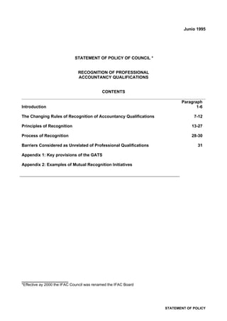 Junio 1995




                             STATEMENT OF POLICY OF COUNCIL *


                               RECOGNITION OF PROFESSIONAL
                               ACCOUNTANCY QUALIFICATIONS


                                            CONTENTS

                                                                         Paragraph
Introduction                                                                    1-6

The Changing Rules of Recognition of Accountancy Qualifications                7-12

Principles of Recognition                                                     13-27

Process of Recognition                                                        28-30

Barriers Considered as Unrelated of Professional Qualifications                  31

Appendix 1: Key provisions of the GATS

Appendix 2: Examples of Mutual Recognition Initiatives




____________________
*Effective ay 2000 the IFAC Council was renamed the IFAC Board




                                                                  STATEMENT OF POLICY
 