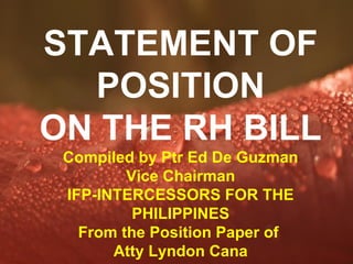 STATEMENT OF
  POSITION
ON THE RH BILL
 Compiled by Ptr Ed De Guzman
         Vice Chairman
 IFP-INTERCESSORS FOR THE
          PHILIPPINES
   From the Position Paper of
       Atty Lyndon Cana
          Powerpoint Templates
                               Page 1
 