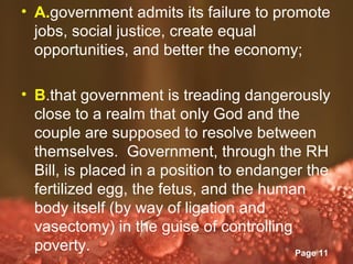 • A.government admits its failure to promote
  jobs, social justice, create equal
  opportunities, and better the economy;

• B.that government is treading dangerously
  close to a realm that only God and the
  couple are supposed to resolve between
  themselves. Government, through the RH
  Bill, is placed in a position to endanger the
  fertilized egg, the fetus, and the human
  body itself (by way of ligation and
  vasectomy) in the guise of controlling
  poverty.         Powerpoint Templates
                                          Page 11
 