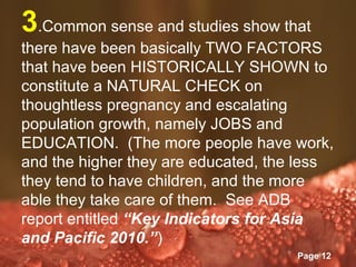 3.Common sense and studies show that
there have been basically TWO FACTORS
that have been HISTORICALLY SHOWN to
constitute a NATURAL CHECK on
thoughtless pregnancy and escalating
population growth, namely JOBS and
EDUCATION. (The more people have work,
and the higher they are educated, the less
they tend to have children, and the more
able they take care of them. See ADB
report entitled “Key Indicators for Asia
and Pacific 2010.”)
               Powerpoint Templates
                                      Page 12
 