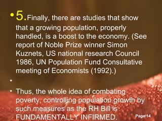 • 5.Finally, there are studies that show
  that a growing population, properly
  handled, is a boost to the economy. (See
  report of Noble Prize winner Simon
  Kuznets, US national research Council
  1986, UN Population Fund Consultative
  meeting of Economists (1992).)
•
• Thus, the whole idea of combating
  poverty, controlling population growth by
  such measures as the RH Bill is
                Powerpoint Templates
  FUNDAMENTALLY INFIRMED.               Page 14
 