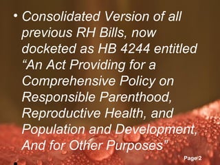• Consolidated Version of all
  previous RH Bills, now
  docketed as HB 4244 entitled
  “An Act Providing for a
  Comprehensive Policy on
  Responsible Parenthood,
  Reproductive Health, and
  Population and Development,
  And for Other Purposes”
           Powerpoint Templates
                                  Page 2
 