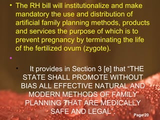• The RH bill will institutionalize and make
  mandatory the use and distribution of
  artificial family planning methods, products
  and services the purpose of which is to
  prevent pregnancy by terminating the life
  of the fertilized ovum (zygote).
•
  •     It provides in Section 3 [e] that “THE
     STATE SHALL PROMOTE WITHOUT
    BIAS ALL EFFECTIVE NATURAL AND
        MODERN METHODS OF FAMILY
      PLANNING THAT ARE MEDICALLY
                SAFE AND LEGAL”.
                   Powerpoint Templates
                                            Page 20
 