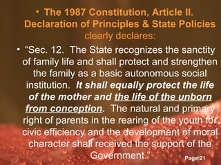 • The 1987 Constitution, Article II.
  Declaration of Principles & State Policies
                   clearly declares:
• “Sec. 12. The State recognizes the sanctity
 of family life and shall protect and strengthen
     the family as a basic autonomous social
   institution. It shall equally protect the life
    of the mother and the life of the unborn
   from conception. The natural and primary
  right of parents in the rearing of the youth for
 civic efficiency and the development of moral
    character shall received the support of the
                    Government.”
                  Powerpoint Templates
                                          Page 21
 