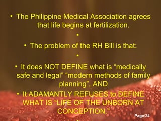 • The Philippine Medical Association agrees
          that life begins at fertilization.
                          •
      • The problem of the RH Bill is that:
                          •
  • It does NOT DEFINE what is “medically
   safe and legal” “modern methods of family
                   planning”, AND
   • It ADAMANTLY REFUSES to DEFINE
     WHAT IS “LIFE OF THE UNBORN AT
                  CONCEPTION.”
                   Powerpoint Templates
                                             Page 24
 