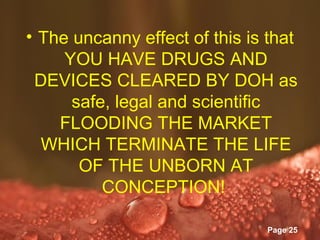 • The uncanny effect of this is that
     YOU HAVE DRUGS AND
 DEVICES CLEARED BY DOH as
      safe, legal and scientific
    FLOODING THE MARKET
  WHICH TERMINATE THE LIFE
       OF THE UNBORN AT
          CONCEPTION!
            Powerpoint Templates
                                   Page 25
 