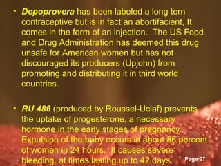 • Depoprovera has been labeled a long tern
  contraceptive but is in fact an abortifacient, It
  comes in the form of an injection. The US Food
  and Drug Administration has deemed this drug
  unsafe for American women but has not
  discouraged its producers (Upjohn) from
  promoting and distributing it in third world
  countries.

• RU 486 (produced by Roussel-Uclaf) prevents
  the uptake of progesterone, a necessary
  hormone in the early stages of pregnancy.
  Expulsion of the baby occurs in about 86 percent
  of women in 24 hours. It causes severe
                   Powerpoint Templates
  bleeding, at times lasting up to 42 days. Page 27
 
