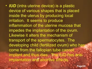 • IUD (intra uterine device) is a plastic
  device of various shapes that is placed
  inside the uterus by producing local
  irritation. It seems to produce
  inflammation of the uterine mucosa that
  impedes the implantation of the ovum.
  Likewise it alters the mechanism of
  transport of the spermatocytes. The
  developing child (fertilized ovum) who has
  come from the fallopian tube cannot
  implant and thus dies. The IUD has anti-
  implantation and abortive effects.
                Powerpoint Templates
                                       Page 28
 
