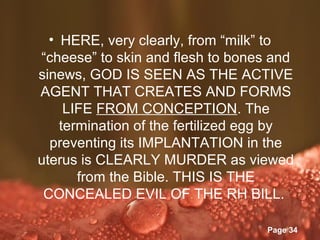 • HERE, very clearly, from “milk” to
“cheese” to skin and flesh to bones and
sinews, GOD IS SEEN AS THE ACTIVE
AGENT THAT CREATES AND FORMS
     LIFE FROM CONCEPTION. The
    termination of the fertilized egg by
  preventing its IMPLANTATION in the
uterus is CLEARLY MURDER as viewed
       from the Bible. THIS IS THE
 CONCEALED EVIL OF THE RH BILL.

            Powerpoint Templates
                                   Page 34
 