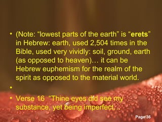 • (Note: “lowest parts of the earth” is “erets”
  in Hebrew: earth, used 2,504 times in the
  Bible, used very vividly: soil, ground, earth
  (as opposed to heaven)… it can be
  Hebrew euphemism for the realm of the
  spirit as opposed to the material world.
•
• Verse 16 “Thine eyes did see my
  substance, yet being imperfect…
                 Powerpoint Templates
                                         Page 36
 