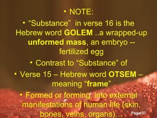 • NOTE:
   • “Substance” in verse 16 is the
 Hebrew word GOLEM ..a wrapped-up
     unformed mass, an embryo --
              fertilized egg
      • Contrast to “Substance” of
• Verse 15 – Hebrew word OTSEM –
            meaning “frame”
  • Formed or forming, into external
   manifestations of human life (skin,
              Powerpoint Templates
         bones, veins, organs)… Page 37
 