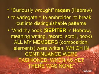 • “Curiously wrought” raqam (Hebrew)
• to variegate = to embroider, to break
     out into distinguishable patterns
• “And thy book (SEPITER in Hebrew,
  meaning writing, record, scroll, book)
   ALL MY MEMBERS (composition,
   elements) were written, WHICH IN
         CONTINUANCE WERE
      FASHIONED, WHEN AS YET
           THERE WAS NONE”
              Powerpoint Templates
                                     Page 38
 