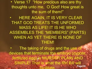 • Verse 17 “How precious also are thy
  thoughts unto me, O God! How great is
               the sum of them!”
•       HERE AGAIN, IT IS VERY CLEAR
  THAT GOD TREATS THE UNFORMED
        MASS AS LIFE! IT IS HE WHO
ASSEMBLES THE “MEMBERS” (PARTS)
    WHEN AS YET THERE IS NONE OF
                      THEM!
 •      The taking of drugs and the use of
devices that terminate the embryo (zygote,
   fertilized egg) is MURDER PLAIN AND
    SIMPLE! That is what the RH Bill will
                 Powerpoint Templates
                                    Page 39
 