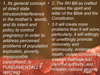 • 1..Its general concept • 2..The RH Bill as crafted
  of direct state                violates the spirit and
  intrusion/interference         letter of the Bible and the
  in the mother’s womb, Constitution.
  and its intent and         • 3.It will create more
  policy to control              problems than it will solve;
  pregnancy in order to          particularly, it will wittingly
  address perceived              or unwittingly promote
  problems of population immorality and
  explosion, poverty,            promiscuity, endanger
                                 health, violate conscience,
  irresponsible
                                 weaken marriage and
  parenthood, is
                                 parental authority, and
  FUNDAMENTALLY                  threaten national Page 4
                                                       security;
                     Powerpoint Templates
  WRONG.
 