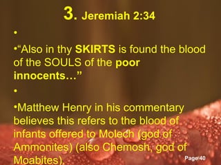 3. Jeremiah 2:34
•
•“Also in thy SKIRTS is found the blood
of the SOULS of the poor
innocents…”
•
•Matthew Henry in his commentary
believes this refers to the blood of
infants offered to Molech (god of
Ammonites) (also Chemosh, god of
               Powerpoint Templates
Moabites).                           Page 40
 